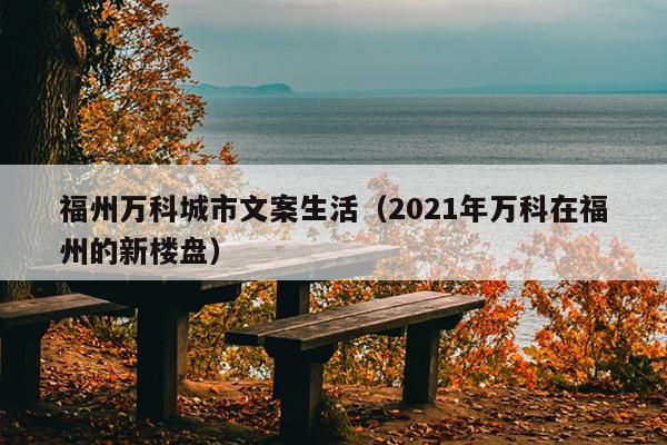 福州万科城市文案生活（2021年万科在福州的新楼盘）