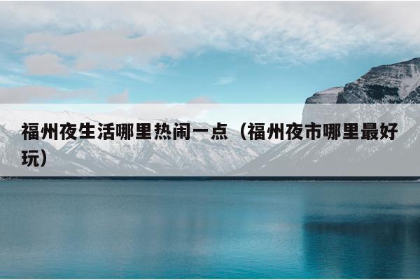 福州夜生活哪里热闹一点（福州夜市哪里最好玩）
