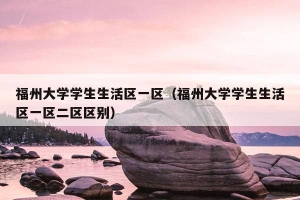 福州大学学生生活区一区（福州大学学生生活区一区二区区别）