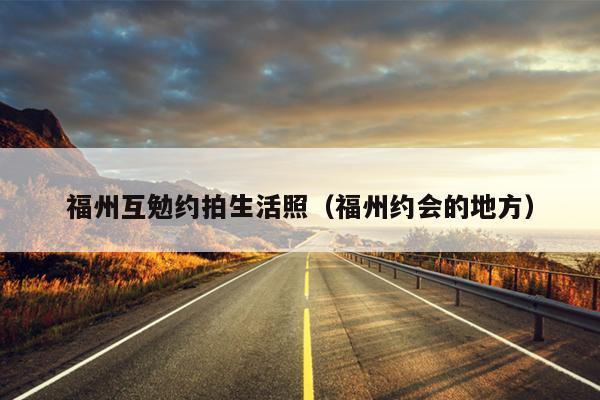 福州互勉约拍生活照（福州约会的地方）