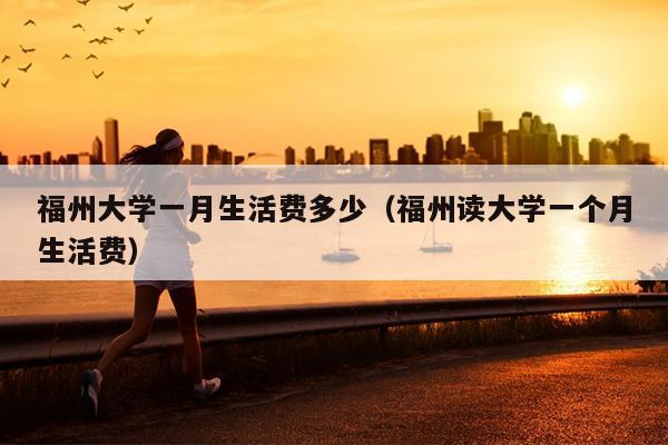 福州大学一月生活费多少（福州读大学一个月生活费）