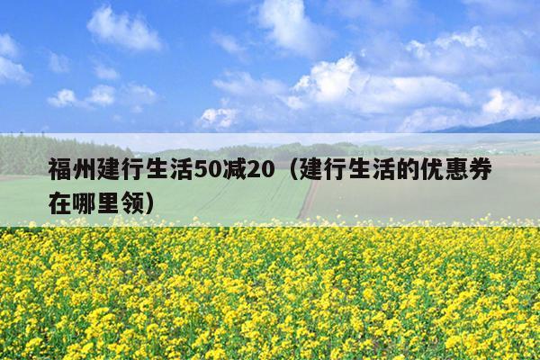 福州建行生活50减20（建行生活的优惠券在哪里领）