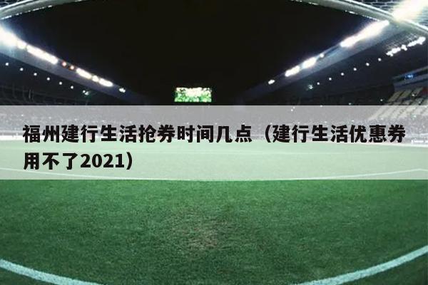 福州建行生活抢券时间几点（建行生活优惠券用不了2021）