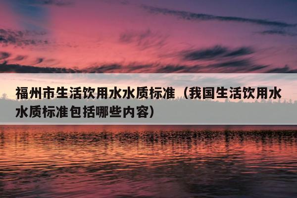 福州市生活饮用水水质标准（我国生活饮用水水质标准包括哪些内容）