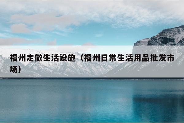 福州定做生活设施（福州日常生活用品批发市场）