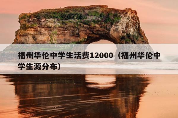 福州华伦中学生活费12000（福州华伦中学生源分布）