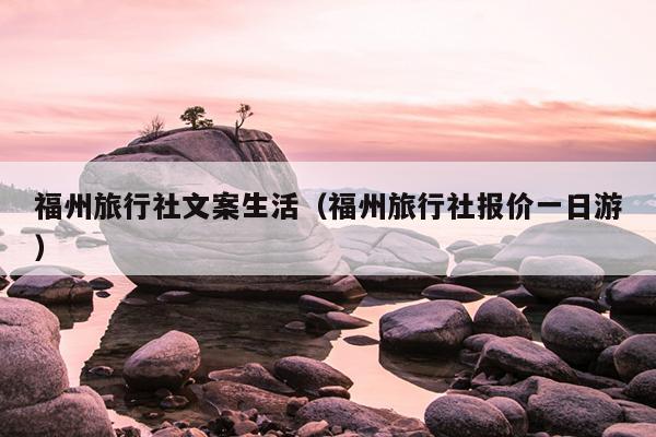 福州旅行社文案生活（福州旅行社报价一日游）