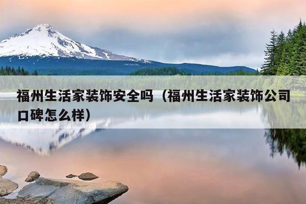 福州生活家装饰安全吗（福州生活家装饰公司口碑怎么样）
