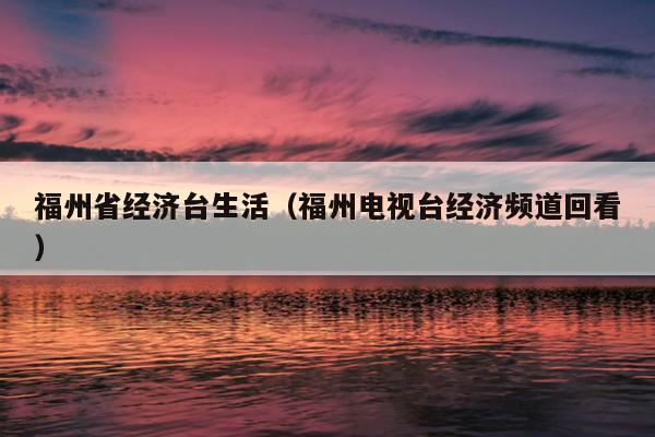 福州省经济台生活（福州电视台经济频道回看）
