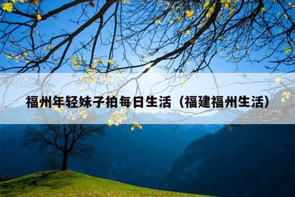 福州年轻妹子拍每日生活（福建福州生活）