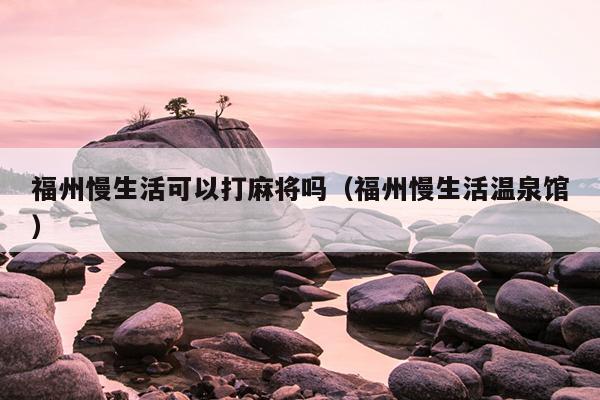 福州慢生活可以打麻将吗（福州慢生活温泉馆）