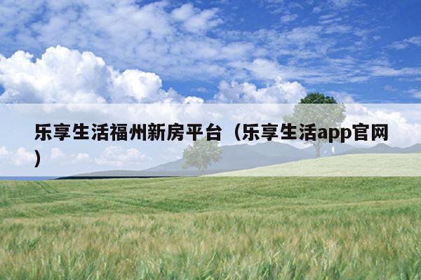 乐享生活福州新房平台（乐享生活app官网）