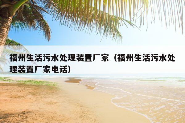 福州生活污水处理装置厂家（福州生活污水处理装置厂家电话）