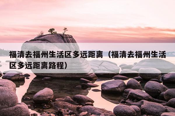 福清去福州生活区多远距离（福清去福州生活区多远距离路程）