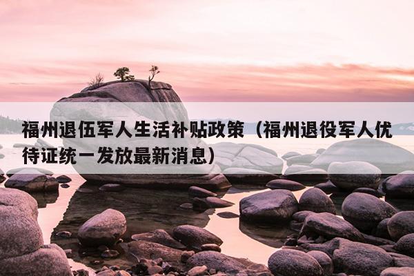 福州退伍军人生活补贴政策（福州退役军人优待证统一发放最新消息）