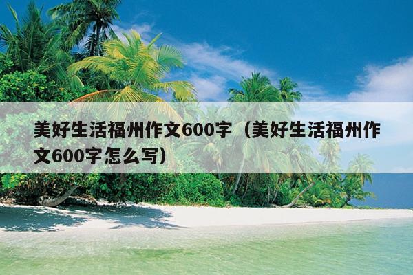 美好生活福州作文600字（美好生活福州作文600字怎么写）