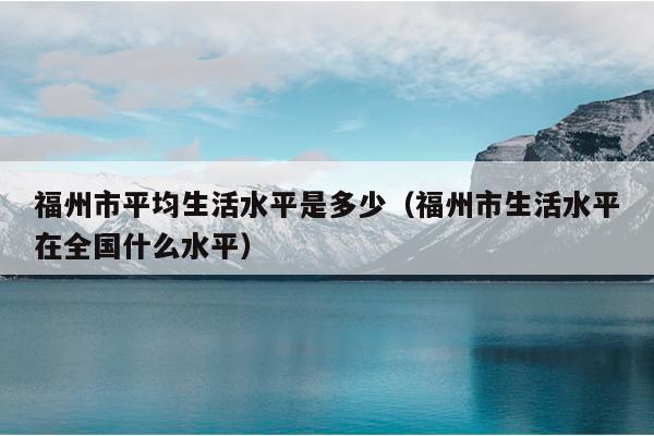 福州市平均生活水平是多少（福州市生活水平在全国什么水平）