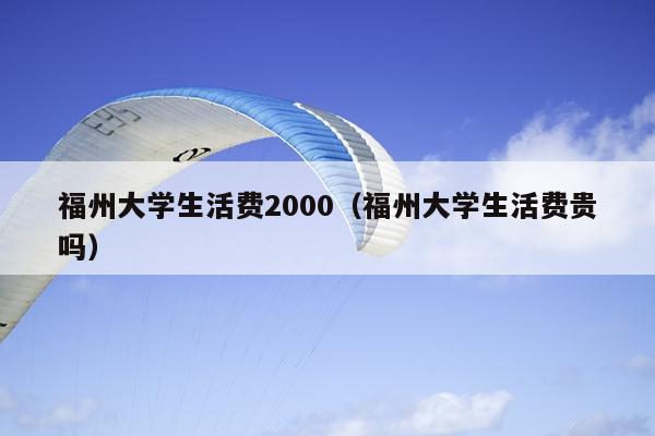 福州大学生活费2000（福州大学生活费贵吗）