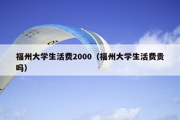 福州大学生活费2000（福州大学生活费贵吗）