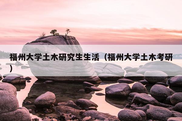 福州大学土木研究生生活（福州大学土木考研）