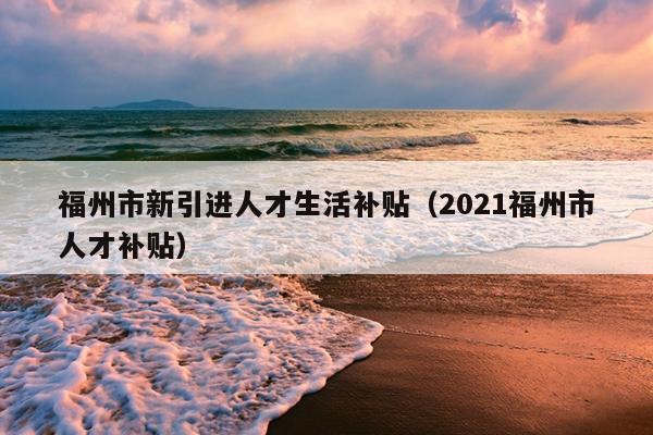 福州市新引进人才生活补贴（2021福州市人才补贴）