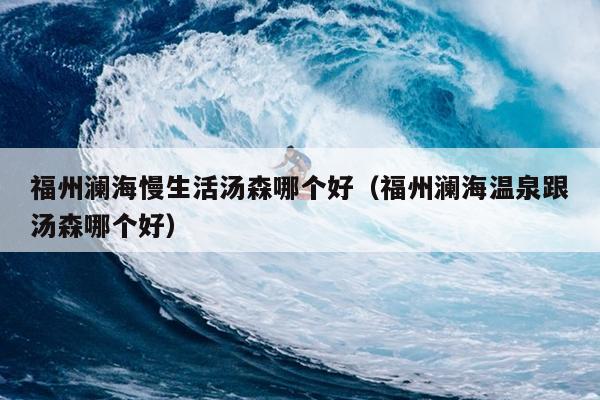 福州澜海慢生活汤森哪个好（福州澜海温泉跟汤森哪个好）