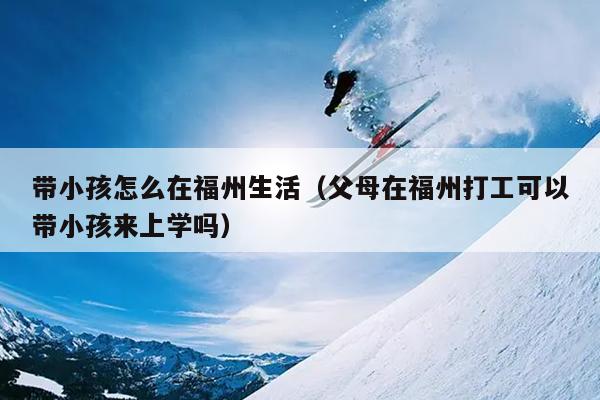 带小孩怎么在福州生活（父母在福州打工可以带小孩来上学吗）