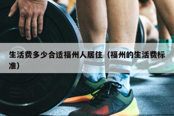 生活费多少合适福州人居住（福州的生活费标准）