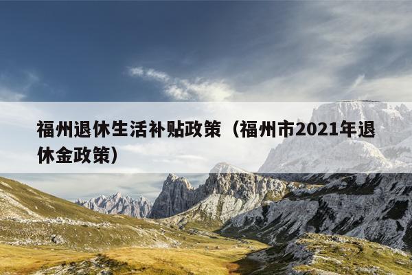 福州退休生活补贴政策（福州市2021年退休金政策）