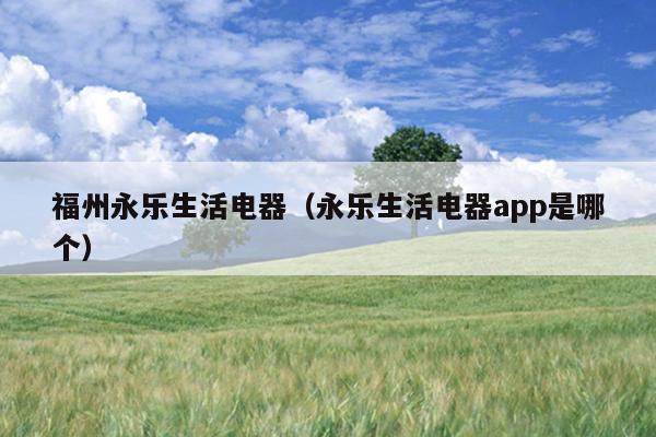 福州永乐生活电器（永乐生活电器app是哪个）