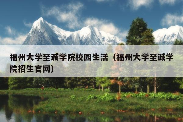 福州大学至诚学院校园生活（福州大学至诚学院招生官网）