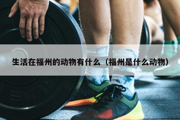 生活在福州的动物有什么（福州是什么动物）