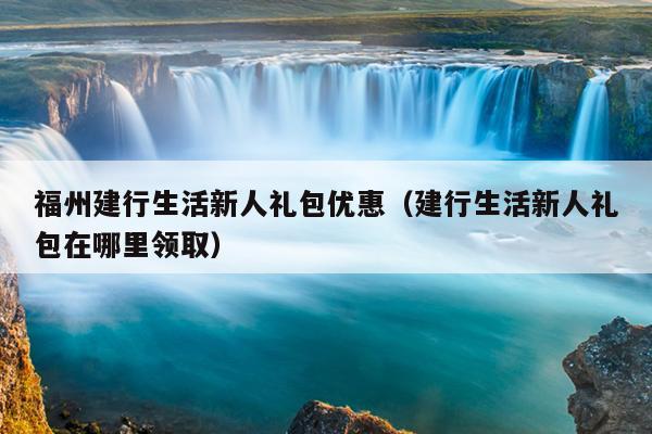 福州建行生活新人礼包优惠（建行生活新人礼包在哪里领取）