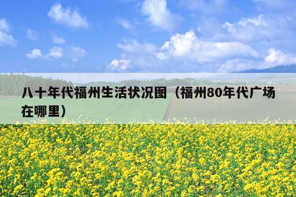 八十年代福州生活状况图（福州80年代广场在哪里）