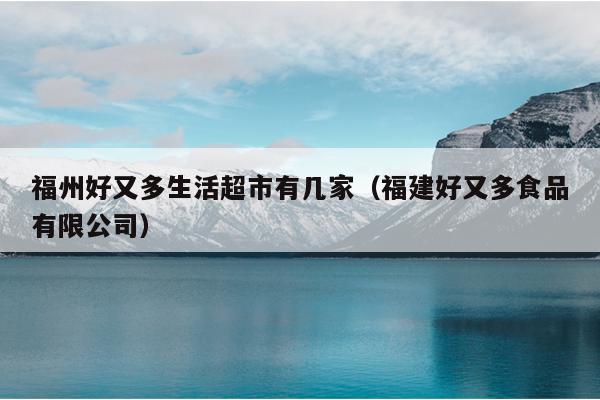 福州好又多生活超市有几家（福建好又多食品有限公司）