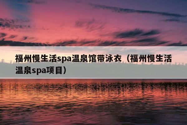 福州慢生活spa温泉馆带泳衣（福州慢生活温泉spa项目）