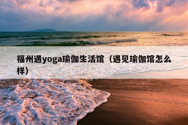 福州遇yoga瑜伽生活馆（遇见瑜伽馆怎么样）