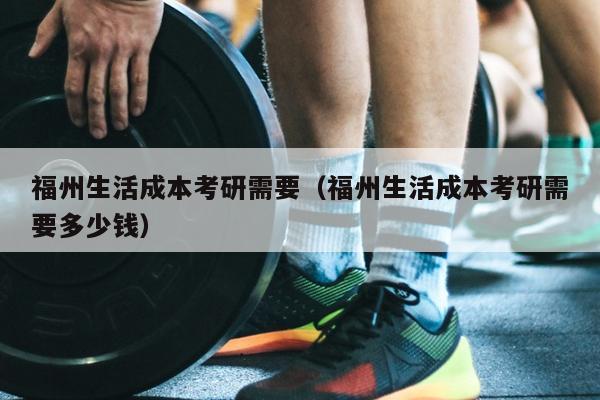 福州生活成本考研需要（福州生活成本考研需要多少钱）