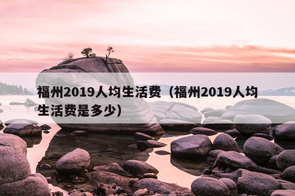 福州2019人均生活费（福州2019人均生活费是多少）