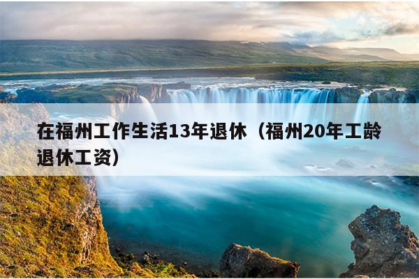 在福州工作生活13年退休（福州20年工龄退休工资）