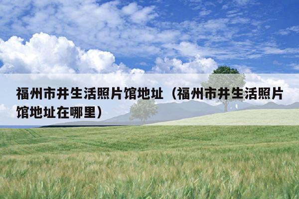 福州市井生活照片馆地址（福州市井生活照片馆地址在哪里）