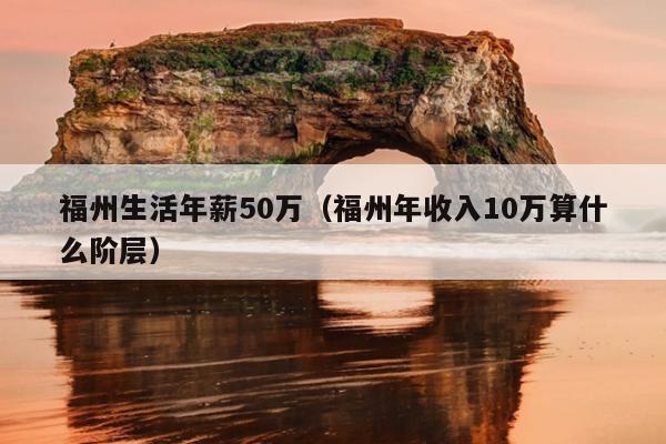 福州生活年薪50万（福州年收入10万算什么阶层）