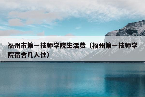 福州市第一技师学院生活费（福州第一技师学院宿舍几人住）