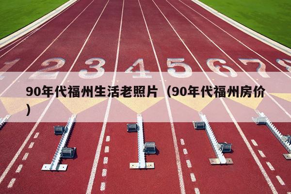 90年代福州生活老照片（90年代福州房价）