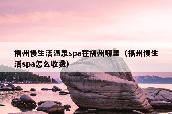 福州慢生活温泉spa在福州哪里（福州慢生活spa怎么收费）