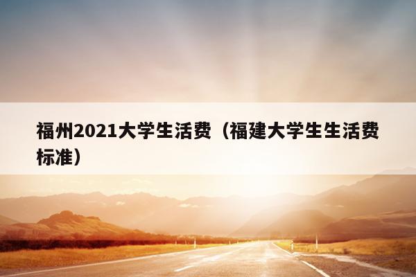 福州2021大学生活费（福建大学生生活费标准）