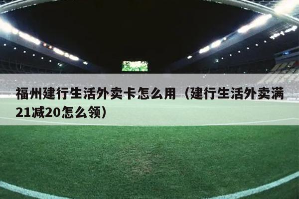 福州建行生活外卖卡怎么用（建行生活外卖满21减20怎么领）