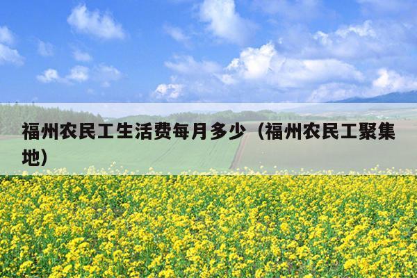 福州农民工生活费每月多少（福州农民工聚集地）