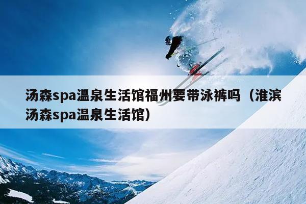 汤森spa温泉生活馆福州要带泳裤吗（淮滨汤森spa温泉生活馆）