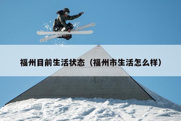 福州目前生活状态（福州市生活怎么样）